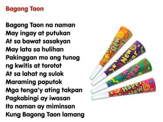 Bagong Taon
Bagong Taon na naman
May ingay at putukan
At sa bawat sasakyan
May lata sa hulihan
Pakinggan mo ang tunog
ng kwitis at torotot
At sa lahat ng sulok
Maraming paputok
Mga tenga’y ating takpan
Pagkabingi ay iwasan
Ito naman ay miminsan
Kung Bagong Taon lamang
 