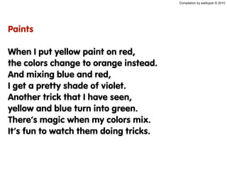 Compilation by sabbypar © 2010
Paints
When I put yellow paint on red,
the colors change to orange instead.
And mixing blue and red,
I get a pretty shade of violet.
Another trick that I have seen,
yellow and blue turn into green.
There’s magic when my colors mix.
It’s fun to watch them doing tricks.
 