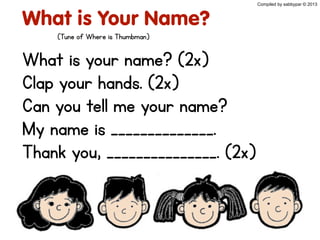 What is Your Name?
What is your name? (2x)
Clap your hands. (2x)
Can you tell me your name?
My name is ______________.
Thank you, _______________. (2x)
Compiled by sabbypar © 2013
(Tune of Where is Thumbman)
 