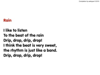 Compilation by sabbypar © 2010
Rain
I like to listen
To the beat of the rain
Drip, drop, drip, drop!
I think the beat is very sweet,
the rhythm is just like a band.
Drip, drop, drip, drop!
 