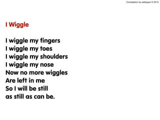 Compilation by sabbypar © 2010
I Wiggle
I wiggle my fingers
I wiggle my toes
I wiggle my shoulders
I wiggle my nose
Now no more wiggles
Are left in me
So I will be still
as still as can be.
 