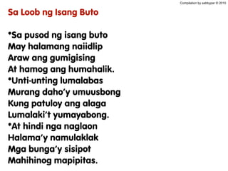 Compilation by sabbypar © 2010
Sa Loob ng Isang Buto
*Sa pusod ng isang buto
May halamang naiidlip
Araw ang gumigising
At hamog ang humahalik.
*Unti-unting lumalabas
Murang daho’y umuusbong
Kung patuloy ang alaga
Lumalaki’t yumayabong.
*At hindi nga naglaon
Halama’y namulaklak
Mga bunga’y sisipot
Mahihinog mapipitas.
 