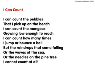 Compilation by sabbypar © 2010
I Can Count
I can count the pebbles
That I pick up on the beach
I can count the mangoes
Growing low enough to reach
I can count how many times
I jump or bounce a ball
But the raindrops that come falling
Or the waves of the sea,
Or the needles on the pine tree
I cannot count at all!
 