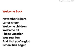 Compilation by sabbypar © 2010
Welcome Back
November is here
Let us cheer
Welcome children
Welcome all
I hope vacation
Was real fun
And that you’re glad
School has begun
 