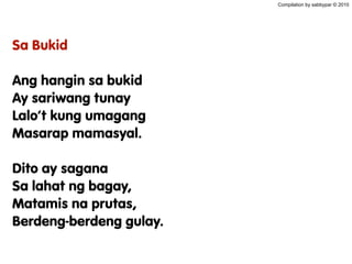 Compilation by sabbypar © 2010
Sa Bukid
Ang hangin sa bukid
Ay sariwang tunay
Lalo’t kung umagang
Masarap mamasyal.
Dito ay sagana
Sa lahat ng bagay,
Matamis na prutas,
Berdeng-berdeng gulay.
 