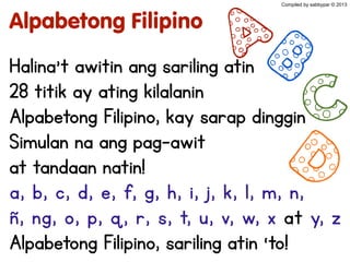 Alpabetong Filipino
Halina’t awitin ang sariling atin
28 titik ay ating kilalanin
Alpabetong Filipino, kay sarap dinggin
Simulan na ang pag-awit
at tandaan natin!
a, b, c, d, e, f, g, h, i, j, k, l, m, n,
ñ, ng, o, p, q, r, s, t, u, v, w, x at y, z
Alpabetong Filipino, sariling atin ‘to!
AB
C
D
Compiled by sabbypar © 2013
 