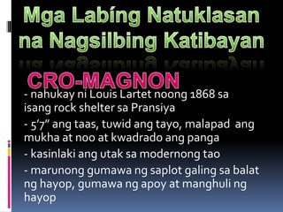 - nahukay ni Louis Lartet noong 1868 sa
isang rock shelter sa Pransiya
- 5’7” ang taas, tuwid ang tayo, malapad ang
mukha at noo at kwadrado ang panga
- kasinlaki ang utak sa modernong tao
- marunong gumawa ng saplot galing sa balat
ng hayop, gumawa ng apoy at manghuli ng
hayop
 