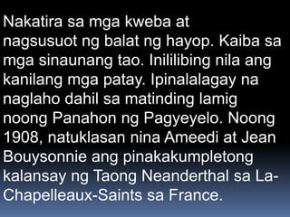 Nakatira sa mga kweba at
nagsusuot ng balat ng hayop. Kaiba sa
mga sinaunang tao. Inililibing nila ang
kanilang mga patay. Ipinalalagay na
naglaho dahil sa matinding lamig
noong Panahon ng Pagyeyelo. Noong
1908, natuklasan nina Ameedi at Jean
Bouysonnie ang pinakakumpletong
kalansay ng Taong Neanderthal sa La-
Chapelleaux-Saints sa France.
 