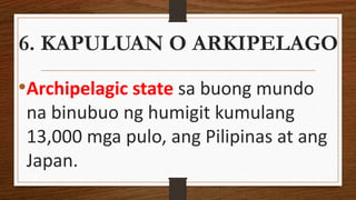 6. KAPULUAN O ARKIPELAGO
•Archipelagic state sa buong mundo
na binubuo ng humigit kumulang
13,000 mga pulo, ang Pilipinas at ang
Japan.
 