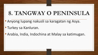 8. TANGWAY O PENINSULA
•Anyong lupang nakusli sa karagatan ng Asya.
•Turkey sa Kanluran.
•Arabia, India, Indochina at Malay sa katimugan.
 
