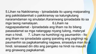 5.Lihan na Nakikiramay - Ipinadadala ito upang maiparating
ang pakikidalamhati o pakikiramay sa kalungkutang
nararamdaman ng sinulatan.Karaniwang ipinadadala ito sa
mga taong namatayan. 6.Liham na
nagpapasalamat - Ipinadadala ang liham na ito bilang
pasasalamat sa mga natanggap niyang tulong, materyal
man o hindi. 7. Liham na humihingi ng paumanhin - Ito
ang liham na ipinadadala upang iparating ang paghingi ng
paumanhin sa pagkakamaling nagawa, sinasadya man ito o
hindi. isinasaad din dito ang pangako na hindi na mauulit
ang ginawang pagkakamali.
 