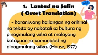1. Lantad na Salin
( Overt Translation)
- karaniwang kailangan ng orihinal
na teksto ay nakatali sa kultura ng
pinagmulang wika at malayang
katayuan sa komunidad ng
pinagmulang wika. (House, 1977)
 