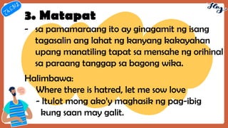 3. Matapat
- sa pamamaraang ito ay ginagamit ng isang
tagasalin ang lahat ng kanyang kakayahan
upang manatiling tapat sa mensahe ng orihinal
sa paraang tanggap sa bagong wika.
Halimbawa:
Where there is hatred, let me sow love
- Itulot mong ako’y maghasik ng pag-ibig
kung saan may galit.
 