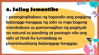 4. Saling Semantiko
- pinangingibabaw ng tagasalin ang pagiging
katanggp-tanggap ng salin sa mga bagong
mambabasa sa pamamagitan ng pagtiyak
na natural sa pandinig at paningin nila ang
salin at hindi ito lumalabag sa
pinaniniwalaang katanggap-tanggap.
 