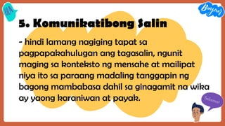 5. Komunikatibong Salin
- hindi lamang nagiging tapat sa
pagpapakahulugan ang tagasalin, ngunit
maging sa konteksto ng mensahe at mailipat
niya ito sa paraang madaling tanggapin ng
bagong mambabasa dahil sa ginagamit na wika
ay yaong karaniwan at payak.
 