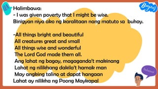 Halimbawa:
- I was given poverty that I might be wise.
Binigyan niya ako ng karalitaan nang matuto sa buhay.
-All things bright and beautiful
All creatures great and small
All things wise and wonderful
The Lord God made them all.
Ang lahat ng bagay, magaganda’t makinang
Lahat ng nilikhang dakila’t hamak man
May angking talino at dapat hangaan
Lahat ay nilikha ng Poong Maykapal
 