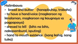 Halimbawa:
- bread and butter (hanapbuhay, trabaho)
- to have a hand/voice (magkaroon ng
kinalaman, magkaroon ng kaugnaya sa
pagpapasya)
- dressed to kill (bihis na bihis,
nakapamburol, isputing)
- hand to mouth existence (isang kahig, isang
tuka)
 