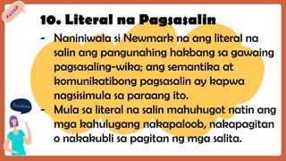 10. Literal na Pagsasalin
- Naniniwala si Newmark na ang literal na
salin ang pangunahing hakbang sa gawaing
pagsasaling-wika; ang semantika at
komunikatibong pagsasalin ay kapwa
nagsisimula sa paraang ito.
- Mula sa literal na salin mahuhugot natin ang
mga kahulugang nakapaloob, nakapagitan
o nakakubli sa pagitan ng mga salita.
 