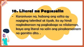 10. Literal na Pagsasalin
- Karaniwan na, habang ang salita ay
nagiging teknikal at tiyak, ito ay hindi
nagkakaroon ng pagbabago sa nilalaman,
kaya ang literal na salin ang pinakamainam
na gamitin dito. .
 