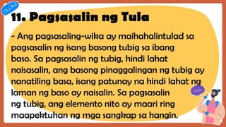 11. Pagsasalin ng Tula
- Ang pagsasaling-wika ay maihahalintulad sa
pagsasalin ng isang basong tubig sa ibang
baso. Sa pagsasalin ng tubig, hindi lahat
naisasalin, ang basong pinaggalingan ng tubig ay
nanatiling basa, isang patunay na hindi lahat ng
laman ng baso ay naisalin. Sa pagsasalin
ng tubig, ang elemento nito ay maari ring
maapektuhan ng mga sangkap sa hangin.
 