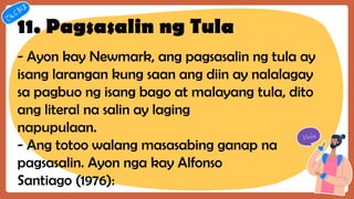 11. Pagsasalin ng Tula
- Ayon kay Newmark, ang pagsasalin ng tula ay
isang larangan kung saan ang diin ay nalalagay
sa pagbuo ng isang bago at malayang tula, dito
ang literal na salin ay laging
napupulaan.
- Ang totoo walang masasabing ganap na
pagsasalin. Ayon nga kay Alfonso
Santiago (1976):
 