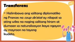 Transferens
- Halimbawa ang salitang diplomatiko
ng Frances na coup de'etat ay nilapat sa
ating wika na naging salitang hiram at
dumaan sa naturalisasyon kaya ngayon
ay mayroon na tayong
kudeta.
 