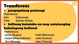 Transferens
• pangngalang pantangi
Halimbawa:
John Valenzuela
Coke Qantas Airlines
• Salitang katutubo na may natatanging
kahulugang kultural
Halimbawa:
caňao (Ifugao) hadji (Maranao)
masjid (Maguindanao) vakul (Ivatan)
ifun (Ibanag) azan (Tausug)
 