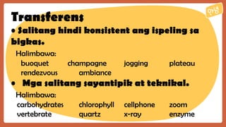 Transferens
• Salitang hindi konsistent ang ispeling sa
bigkas.
Halimbawa:
buoquet champagne jogging plateau
rendezvous ambiance
• Mga salitang sayantipik at teknikal.
Halimbawa:
carbohydrates chlorophyll cellphone zoom
vertebrate quartz x-ray enzyme
 