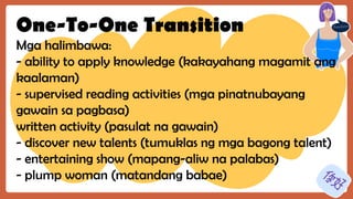 One-To-One Transition
Mga halimbawa:
- ability to apply knowledge (kakayahang magamit ang
kaalaman)
- supervised reading activities (mga pinatnubayang
gawain sa pagbasa)
written activity (pasulat na gawain)
- discover new talents (tumuklas ng mga bagong talent)
- entertaining show (mapang-aliw na palabas)
- plump woman (matandang babae)
 