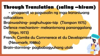 Through Translation (saling –hiram)
- ginagamit sa pagsasalin ng mga karaniwang
collocations
Brainwashing- paghuhugas-isip (Tiongson 1975)
Defence mechanism- mekanismong pananggalang
(Iñigo, 1973)
French: Comite du Commerece et du Development
(Newmark, 1988a)
Brain-storming- pagbabagyuhang utak
 