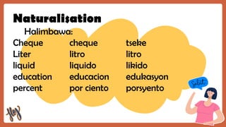 Naturalisation
Halimbawa:
Cheque cheque tseke
Liter litro litro
liquid liquido likido
education educacion edukasyon
percent por ciento porsyento
 