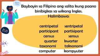 Baybayin sa Filipino ang salita kung paano
binibigkas sa wikang Ingles.
Halimbawa:
centripetal sentripetal
participant partisipant
census sensus
quarter kwarter
taxonomi taksonomi
computer kompyuter
 