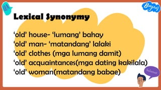 Lexical Synonymy
‘old’ house- ‘lumang’ bahay
‘old’ man- ‘matandang’ lalaki
‘old’ clothes (mga lumang damit)
‘old’ acquaintances(mga dating kakilala)
‘old’ woman(matandang babae)
 