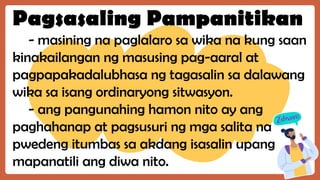 Pagsasaling Pampanitikan
- masining na paglalaro sa wika na kung saan
kinakailangan ng masusing pag-aaral at
pagpapakadalubhasa ng tagasalin sa dalawang
wika sa isang ordinaryong sitwasyon.
- ang pangunahing hamon nito ay ang
paghahanap at pagsusuri ng mga salita na
pwedeng itumbas sa akdang isasalin upang
mapanatili ang diwa nito.
 