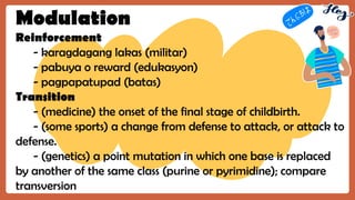 Modulation
Reinforcement
- karagdagang lakas (militar)
- pabuya o reward (edukasyon)
- pagpapatupad (batas)
Transition
- (medicine) the onset of the final stage of childbirth.
- (some sports) a change from defense to attack, or attack to
defense.
- (genetics) a point mutation in which one base is replaced
by another of the same class (purine or pyrimidine); compare
transversion
 