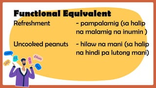 Functional Equivalent
Refreshment - pampalamig (sa halip
na malamig na inumin )
Uncooked peanuts - hilaw na mani (sa halip
na hindi pa lutong mani)
 
