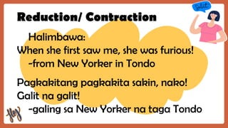 Reduction/ Contraction
Halimbawa:
When she first saw me, she was furious!
-from New Yorker in Tondo
Pagkakitang pagkakita sakin, nako!
Galit na galit!
-galing sa New Yorker na taga Tondo
 