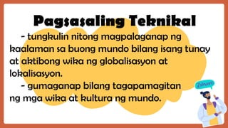 Pagsasaling Teknikal
- tungkulin nitong magpalaganap ng
kaalaman sa buong mundo bilang isang tunay
at aktibong wika ng globalisasyon at
lokalisasyon.
- gumaganap bilang tagapamagitan
ng mga wika at kultura ng mundo.
 