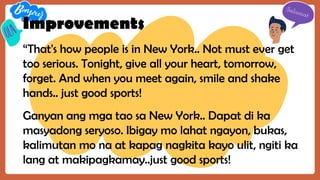 Improvements
“That's how people is in New York.. Not must ever get
too serious. Tonight, give all your heart, tomorrow,
forget. And when you meet again, smile and shake
hands.. just good sports!
Ganyan ang mga tao sa New York.. Dapat di ka
masyadong seryoso. Ibigay mo lahat ngayon, bukas,
kalimutan mo na at kapag nagkita kayo ulit, ngiti ka
lang at makipagkamay..just good sports!
 