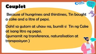 Couplet
Because of hungriness and thirstiness, Tin bought
a cake and a litre of pepsi.
Dahil sa gutom at uhaw na, bumili si Tin ng Cake
at isang litro ng pepsi.
(gumamit ng transference, naturalisation at
transposisyon )
 