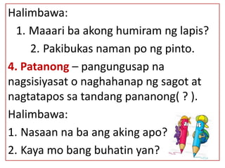 Halimbawa:
1. Maaari ba akong humiram ng lapis?
2. Pakibukas naman po ng pinto.
4. Patanong – pangungusap na
nagsisiyasat o naghahanap ng sagot at
nagtatapos sa tandang pananong( ? ).
Halimbawa:
1. Nasaan na ba ang aking apo?
2. Kaya mo bang buhatin yan?
 