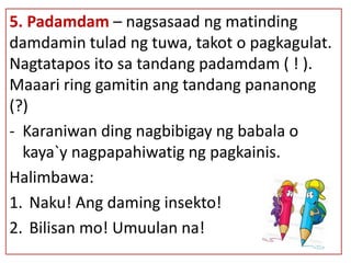 5. Padamdam – nagsasaad ng matinding
damdamin tulad ng tuwa, takot o pagkagulat.
Nagtatapos ito sa tandang padamdam ( ! ).
Maaari ring gamitin ang tandang pananong
(?)
- Karaniwan ding nagbibigay ng babala o
kaya`y nagpapahiwatig ng pagkainis.
Halimbawa:
1. Naku! Ang daming insekto!
2. Bilisan mo! Umuulan na!
 