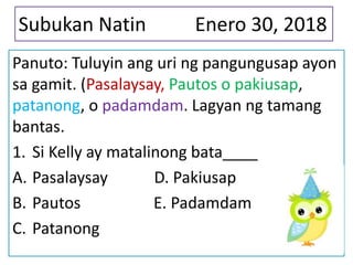 Subukan Natin Enero 30, 2018
Panuto: Tuluyin ang uri ng pangungusap ayon
sa gamit. (Pasalaysay, Pautos o pakiusap,
patanong, o padamdam. Lagyan ng tamang
bantas.
1. Si Kelly ay matalinong bata____
A. Pasalaysay D. Pakiusap
B. Pautos E. Padamdam
C. Patanong
 