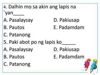 4. Dalhin mo sa akin ang lapis na
`yan____
A. Pasalaysay D. Pakiusap
B. Pautos E. Padamdam
C. Patanong
5. Paki abot po ng lapis ko_____
A. Pasalaysay D. Pakiusap
B. Pautos E. Padamdam
C. Patanong
 
