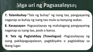 7. Talambuhay-"Tala ng buhay" ng isang tao, pangyayaring
naganap sa buhay ng isang tao mula sa kanyang wakas.
8. Kasaysayan- Pagsasalaysay ng mahalagang pangyayaring
naganap sa isang tao, pook o bansa.
9. Tala ng Paglalakbay (Travelogue) -Pagsasalaysay ng
isang pakikipagsapalaran, pagbibiyahe o paglalakbay sa
ibang lugar.
 