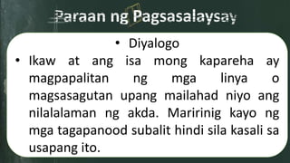 • Diyalogo
• Ikaw at ang isa mong kapareha ay
magpapalitan ng mga linya o
magsasagutan upang mailahad niyo ang
nilalalaman ng akda. Maririnig kayo ng
mga tagapanood subalit hindi sila kasali sa
usapang ito.
 