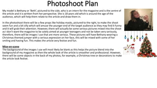 Photoshoot Plan
My model is Bethany or ‘Beth’, pictured to the side, who is an intern for the magazine and is the centre of
the article and it is written from her perspective. She is 18 years old which is around the age of the
audience, which will help them relate to the article and draw them in.
In the photoshoot there will be a few props like holiday masks, pictured to the right, to make the shoot
seem fun and a bit silly which will amuse the younger end of the target audience as they may find it funny
and it will grab their attention. However, there will actually be some serious pictures mixed into the shoot
as I don’t want the magazine to be solely aimed at younger teenagers and not be taken very seriously,
therefore, there will be images I use that are more serious. These pictures will have Bethany wearing a
Christmas themed jumper with a serious expression on her face, this will be mixed with some of her
smiling and having fun. This makes the article very festive and fun.
Mise-en-scene
The background of the images I use will most likely be blank as this helps the picture blend into the
background of my magazine as then the whole look of the article is smoother and professional. However,
there will be some objects in the back of my photos, for example, a Christmas tree or decorations to make
the article look festive.
 