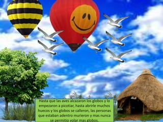 Hasta que las aves alcazaron los globos y lo
empezaron a picotiar, hasta abrirle muchos
huecos y los globos se calleron, las personas
que estaban adentro murieron y mas nunca
       se permitio volar mas globos.
 