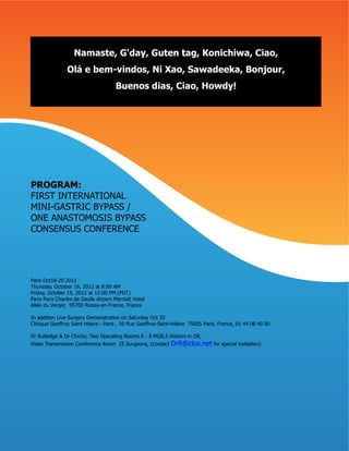 Namaste, G'day, Guten tag, Konichiwa, Ciao,
                Olá e bem-vindos, Ni Xao, Sawadeeka, Bonjour,
                                      Buenos dias, Ciao, Howdy!




PROGRAM:
FIRST INTERNATIONAL
MINI-GASTRIC BYPASS /
ONE ANASTOMOSIS BYPASS
CONSENSUS CONFERENCE




Paris Oct18-20 2012
Thursday, October 18, 2012 at 8:00 AM
Friday, October 19, 2012 at 12:00 PM (PDT)
Paris Paris Charles de Gaulle Airport Marriott Hotel
Allée du Verger, 95700 Roissy-en-France, France

In addition Live Surgery Demonstration on Saturday Oct 20
Clinique Geoffroy Saint Hilaire - Paris , 59 Rue Geoffroy-Saint-Hilaire 75005 Paris, France, 01 44 08 40 00

Dr Rutledge & Dr Chiche, Two Operating Rooms 6 - 8 MGB,3 Visitors in OR,
Video Transmission Conference Room 25 Surgeons, (Contact      DrR@clos.net for special invitation)
 