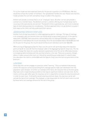 To run the model we need expected claims for the period in question on a PEPM basis. We also
would like to have the number of members. The spreadsheet handles the rest. Please note that this
model provides the cost with and without drug included in the stop loss.
Anthem will provide a contract that is on an “employee” basis. All other carriers will provide a
contract on a member basis. The Anthem contract is a better offering, but multiple large claims
incurring in the same family unit are rare. The benefit of this is generally low, with more incidental
type of claims being pulled into consideration. The best approach here is to get Anthem to quote it
both ways so the client can fully understand their options.
AGGREGATING SPECIFIC STOP LOSS
Another form of stop loss product is called aggregating specific coverage. This type of coverage
is for employers who can assume more risk and by doing so pay a lower premium. If the specific
deductible is $50,000, there would be a second deductible, for example $100,000, an employer
would need to meet before the insurer would pay. Once the second deductible of $100,000 was met
for the year for the group, the insurer would reimburse all individual claims over $50,000.
When pricing an Aggregating Specific Stop Loss the carrier will generally reduce the stop loss
premium by $1 for every $1 that the employer adds to the Aggregating Specific Stop Loss. The net
pricing change then does not usually represent a good value since the carrier effectively receives
a trumped up administrative and risk cost that remains in the rate. There are occasions, though,
where it makes sense to the client so it should be something you understand. It is best to play
this idea when the client is comfortable with the Specific Stop Loss limit but not quite there on the
premium.
LASERING
Some stop loss carriers engage in a practice called “lasering.” This is a method of decreasing
risk for the stop loss carrier by excluding from coverage specific high-cost individuals from the
population upon renewal. To further our example of the twins, let’s assume that as the twins grow
they have some congenital physical defects that require significant medical care over time. As the
claims continue, year-after-year, the stop loss carrier is required to increase the stop loss premium
in order to cover costs. To bring the overall stop loss premium down, the stop loss carrier will
exclude the twins from coverage. The employer is now responsible for the full claim costs incurred
by these twins, but coverage remains for the rest of the group.
10
 